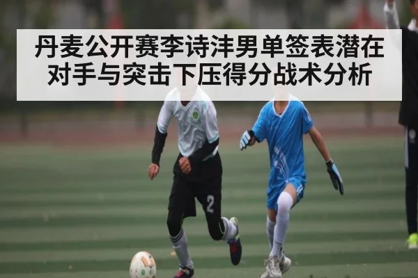 丹麦公开赛李诗沣男单签表潜在对手与突击下压得分战术分析