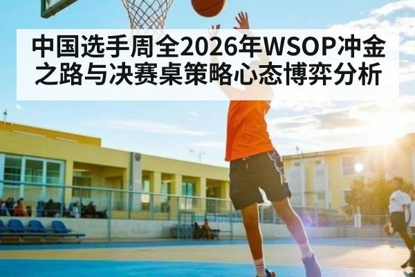 中国选手周全2026年WSOP冲金之路与决赛桌策略心态博弈分析