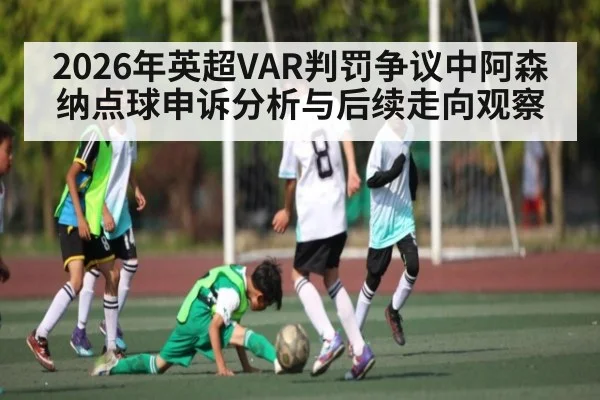 2026年英超VAR判罚争议中阿森纳点球申诉分析与后续走向观察